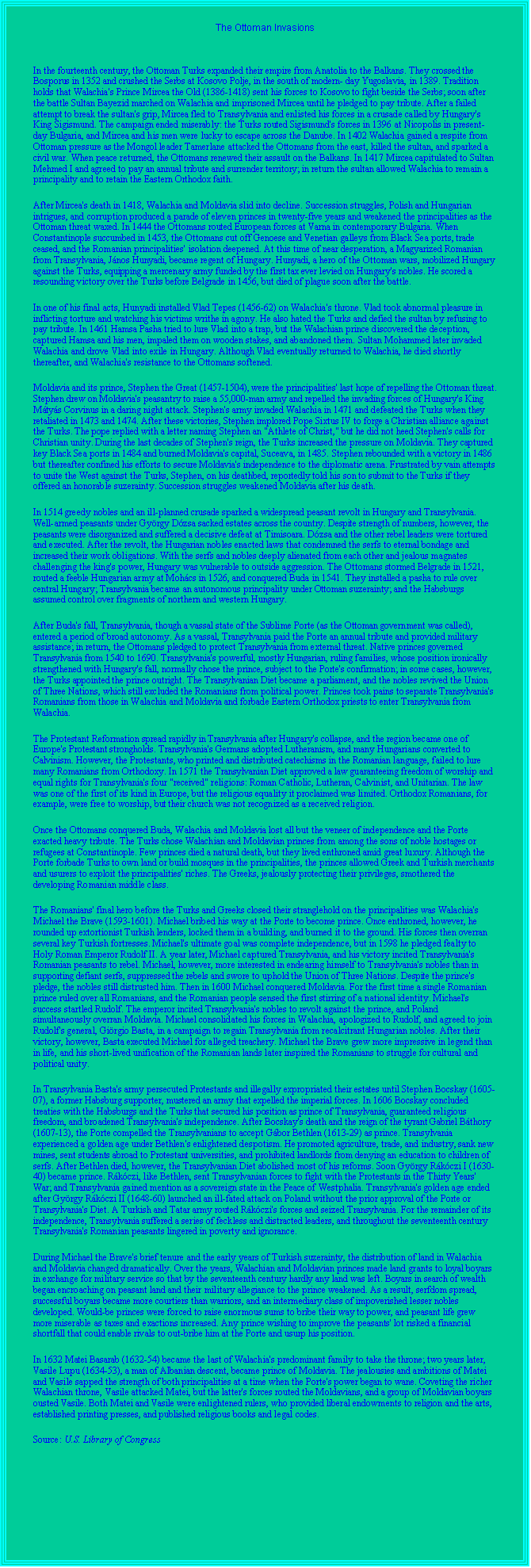 Text Box: The Ottoman Invasions
In the fourteenth century, the Ottoman Turks expanded their empire from Anatolia to the Balkans. They crossed the Bosporus in 1352 and crushed the Serbs at Kosovo Polje, in the south of modern- day Yugoslavia, in 1389. Tradition holds that Walachia's Prince Mircea the Old (1386-1418) sent his forces to Kosovo to fight beside the Serbs; soon after the battle Sultan Bayezid marched on Walachia and imprisoned Mircea until he pledged to pay tribute. After a failed attempt to break the sultan's grip, Mircea fled to Transylvania and enlisted his forces in a crusade called by Hungary's King Sigismund. The campaign ended miserably: the Turks routed Sigismund's forces in 1396 at Nicopolis in present-day Bulgaria, and Mircea and his men were lucky to escape across the Danube. In 1402 Walachia gained a respite from Ottoman pressure as the Mongol leader Tamerlane attacked the Ottomans from the east, killed the sultan, and sparked a civil war. When peace returned, the Ottomans renewed their assault on the Balkans. In 1417 Mircea capitulated to Sultan Mehmed I and agreed to pay an annual tribute and surrender territory; in return the sultan allowed Walachia to remain a principality and to retain the Eastern Orthodox faith. After Mircea's death in 1418, Walachia and Moldavia slid into decline. Succession struggles, Polish and Hungarian intrigues, and corruption produced a parade of eleven princes in twenty-five years and weakened the principalities as the Ottoman threat waxed. In 1444 the Ottomans routed European forces at Varna in contemporary Bulgaria. When Constantinople succumbed in 1453, the Ottomans cut off Genoese and Venetian galleys from Black Sea ports, trade ceased, and the Romanian principalities' isolation deepened. At this time of near desperation, a Magyarized Romanian from Transylvania, Jnos Hunyadi, became regent of Hungary. Hunyadi, a hero of the Ottoman wars, mobilized Hungary against the Turks, equipping a mercenary army funded by the first tax ever levied on Hungary's nobles. He scored a resounding victory over the Turks before Belgrade in 1456, but died of plague soon after the battle. In one of his final acts, Hunyadi installed Vlad Tepes (1456-62) on Walachia's throne. Vlad took abnormal pleasure in inflicting torture and watching his victims writhe in agony. He also hated the Turks and defied the sultan by refusing to pay tribute. In 1461 Hamsa Pasha tried to lure Vlad into a trap, but the Walachian prince discovered the deception, captured Hamsa and his men, impaled them on wooden stakes, and abandoned them. Sultan Mohammed later invaded Walachia and drove Vlad into exile in Hungary. Although Vlad eventually returned to Walachia, he died shortly thereafter, and Walachia's resistance to the Ottomans softened. Moldavia and its prince, Stephen the Great (1457-1504), were the principalities' last hope of repelling the Ottoman threat. Stephen drew on Moldavia's peasantry to raise a 55,000-man army and repelled the invading forces of Hungary's King Mtys Corvinus in a daring night attack. Stephen's army invaded Walachia in 1471 and defeated the Turks when they retaliated in 1473 and 1474. After these victories, Stephen implored Pope Sixtus IV to forge a Christian alliance against the Turks. The pope replied with a letter naming Stephen an "Athlete of Christ," but he did not heed Stephen's calls for Christian unity. During the last decades of Stephen's reign, the Turks increased the pressure on Moldavia. They captured key Black Sea ports in 1484 and burned Moldavia's capital, Suceava, in 1485. Stephen rebounded with a victory in 1486 but thereafter confined his efforts to secure Moldavia's independence to the diplomatic arena. Frustrated by vain attempts to unite the West against the Turks, Stephen, on his deathbed, reportedly told his son to submit to the Turks if they offered an honorable suzerainty. Succession struggles weakened Moldavia after his death. In 1514 greedy nobles and an ill-planned crusade sparked a widespread peasant revolt in Hungary and Transylvania. Well-armed peasants under Gyrgy Dzsa sacked estates across the country. Despite strength of numbers, however, the peasants were disorganized and suffered a decisive defeat at Timisoara. Dzsa and the other rebel leaders were tortured and executed. After the revolt, the Hungarian nobles enacted laws that condemned the serfs to eternal bondage and increased their work obligations. With the serfs and nobles deeply alienated from each other and jealous magnates challenging the king's power, Hungary was vulnerable to outside aggression. The Ottomans stormed Belgrade in 1521, routed a feeble Hungarian army at Mohcs in 1526, and conquered Buda in 1541. They installed a pasha to rule over central Hungary; Transylvania became an autonomous principality under Ottoman suzerainty; and the Habsburgs assumed control over fragments of northern and western Hungary. After Buda's fall, Transylvania, though a vassal state of the Sublime Porte (as the Ottoman government was called), entered a period of broad autonomy. As a vassal, Transylvania paid the Porte an annual tribute and provided military assistance; in return, the Ottomans pledged to protect Transylvania from external threat. Native princes governed Transylvania from 1540 to 1690. Transylvania's powerful, mostly Hungarian, ruling families, whose position ironically strengthened with Hungary's fall, normally chose the prince, subject to the Porte's confirmation; in some cases, however, the Turks appointed the prince outright. The Transylvanian Diet became a parliament, and the nobles revived the Union of Three Nations, which still excluded the Romanians from political power. Princes took pains to separate Transylvania's Romanians from those in Walachia and Moldavia and forbade Eastern Orthodox priests to enter Transylvania from Walachia. The Protestant Reformation spread rapidly in Transylvania after Hungary's collapse, and the region became one of Europe's Protestant strongholds. Transylvania's Germans adopted Lutheranism, and many Hungarians converted to Calvinism. However, the Protestants, who printed and distributed catechisms in the Romanian language, failed to lure many Romanians from Orthodoxy. In 1571 the Transylvanian Diet approved a law guaranteeing freedom of worship and equal rights for Transylvania's four "received" religions: Roman Catholic, Lutheran, Calvinist, and Unitarian. The law was one of the first of its kind in Europe, but the religious equality it proclaimed was limited. Orthodox Romanians, for example, were free to worship, but their church was not recognized as a received religion. Once the Ottomans conquered Buda, Walachia and Moldavia lost all but the veneer of independence and the Porte exacted heavy tribute. The Turks chose Walachian and Moldavian princes from among the sons of noble hostages or refugees at Constantinople. Few princes died a natural death, but they lived enthroned amid great luxury. Although the Porte forbade Turks to own land or build mosques in the principalities, the princes allowed Greek and Turkish merchants and usurers to exploit the principalities' riches. The Greeks, jealously protecting their privileges, smothered the developing Romanian middle class. The Romanians' final hero before the Turks and Greeks closed their stranglehold on the principalities was Walachia's Michael the Brave (1593-1601). Michael bribed his way at the Porte to become prince. Once enthroned, however, he rounded up extortionist Turkish lenders, locked them in a building, and burned it to the ground. His forces then overran several key Turkish fortresses. Michael's ultimate goal was complete independence, but in 1598 he pledged fealty to Holy Roman Emperor Rudolf II. A year later, Michael captured Transylvania, and his victory incited Transylvania's Romanian peasants to rebel. Michael, however, more interested in endearing himself to Transylvania's nobles than in supporting defiant serfs, suppressed the rebels and swore to uphold the Union of Three Nations. Despite the prince's pledge, the nobles still distrusted him. Then in 1600 Michael conquered Moldavia. For the first time a single Romanian prince ruled over all Romanians, and the Romanian people sensed the first stirring of a national identity. Michael's success startled Rudolf. The emperor incited Transylvania's nobles to revolt against the prince, and Poland simultaneously overran Moldavia. Michael consolidated his forces in Walachia, apologized to Rudolf, and agreed to join Rudolf's general, Girgio Basta, in a campaign to regain Transylvania from recalcitrant Hungarian nobles. After their victory, however, Basta executed Michael for alleged treachery. Michael the Brave grew more impressive in legend than in life, and his short-lived unification of the Romanian lands later inspired the Romanians to struggle for cultural and political unity. In Transylvania Basta's army persecuted Protestants and illegally expropriated their estates until Stephen Bocskay (1605-07), a former Habsburg supporter, mustered an army that expelled the imperial forces. In 1606 Bocskay concluded treaties with the Habsburgs and the Turks that secured his position as prince of Transylvania, guaranteed religious freedom, and broadened Transylvania's independence. After Bocskay's death and the reign of the tyrant Gabriel Bthory (1607-13), the Porte compelled the Transylvanians to accept Gbor Bethlen (1613-29) as prince. Transylvania experienced a golden age under Bethlen's enlightened despotism. He promoted agriculture, trade, and industry, sank new mines, sent students abroad to Protestant universities, and prohibited landlords from denying an education to children of serfs. After Bethlen died, however, the Transylvanian Diet abolished most of his reforms. Soon Gyrgy Rkczi I (1630-40) became prince. Rkczi, like Bethlen, sent Transylvanian forces to fight with the Protestants in the Thirty Years' War; and Transylvania gained mention as a sovereign state in the Peace of Westphalia. Transylvania's golden age ended after Gyrgy Rkczi II (1648-60) launched an ill-fated attack on Poland without the prior approval of the Porte or Transylvania's Diet. A Turkish and Tatar army routed Rkczi's forces and seized Transylvania. For the remainder of its independence, Transylvania suffered a series of feckless and distracted leaders, and throughout the seventeenth century Transylvania's Romanian peasants lingered in poverty and ignorance. During Michael the Brave's brief tenure and the early years of Turkish suzerainty, the distribution of land in Walachia and Moldavia changed dramatically. Over the years, Walachian and Moldavian princes made land grants to loyal boyars in exchange for military service so that by the seventeenth century hardly any land was left. Boyars in search of wealth began encroaching on peasant land and their military allegiance to the prince weakened. As a result, serfdom spread, successful boyars became more courtiers than warriors, and an intermediary class of impoverished lesser nobles developed. Would-be princes were forced to raise enormous sums to bribe their way to power, and peasant life grew more miserable as taxes and exactions increased. Any prince wishing to improve the peasants' lot risked a financial shortfall that could enable rivals to out-bribe him at the Porte and usurp his position. In 1632 Matei Basarab (1632-54) became the last of Walachia's predominant family to take the throne; two years later, Vasile Lupu (1634-53), a man of Albanian descent, became prince of Moldavia. The jealousies and ambitions of Matei and Vasile sapped the strength of both principalities at a time when the Porte's power began to wane. Coveting the richer Walachian throne, Vasile attacked Matei, but the latter's forces routed the Moldavians, and a group of Moldavian boyars ousted Vasile. Both Matei and Vasile were enlightened rulers, who provided liberal endowments to religion and the arts, established printing presses, and published religious books and legal codes.Source: U.S. Library of Congress


