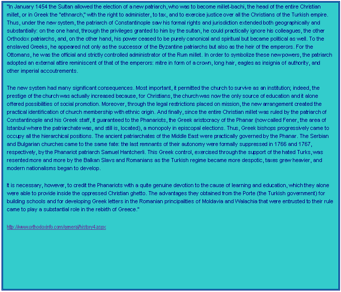 Text Box: In January 1454 the Sultan allowed the election of a new patriarch, who was to become millet-bachi, the head of the entire Christian millet, or in Greek the "ethnarch," with the right to administer, to tax, and to exercise justice over all the Christians of the Turkish empire. Thus, under the new system, the patriarch of Constantinople saw his formal rights and jurisdiction extended both geographically and substantially: on the one hand, through the privileges granted to him by the sultan, he could practically ignore his colleagues, the other Orthodox patriarchs, and, on the other hand, his power ceased to be purely canonical and spiritual but became political as well. To the enslaved Greeks, he appeared not only as the successor of the Byzantine patriarchs but also as the heir of the emperors. For the Ottomans, he was the official and strictly controlled administrator of the Rum millet. In order to symbolize these new powers, the patriarch adopted an external attire reminiscent of that of the emperors: mitre in form of a crown, long hair, eagles as insignia of authority, and other imperial accoutrements.
The new system had many significant consequences. Most important, it permitted the church to survive as an institution; indeed, the prestige of the church was actually increased because, for Christians, the church was now the only source of education and it alone offered possibilities of social promotion. Moreover, through the legal restrictions placed on mission, the new arrangement created the practical identification of church membership with ethnic origin. And finally, since the entire Christian millet was ruled by the patriarch of Constantinople and his Greek staff, it guaranteed to the Phanariots, the Greek aristocracy of the Phanar (now called Fener, the area of Istanbul where the patriarchate was, and still is, located), a monopoly in episcopal elections. Thus, Greek bishops progressively came to occupy all the hierarchical positions. The ancient patriarchates of the Middle East were practically governed by the Phanar. The Serbian and Bulgarian churches came to the same fate: the last remnants of their autonomy were formally suppressed in 1766 and 1767, respectively, by the Phanariot patriarch Samuel Hantcherli. This Greek control, exercised through the support of the hated Turks, was resented more and more by the Balkan Slavs and Romanians as the Turkish regime became more despotic, taxes grew heavier, and modern nationalisms began to develop.
It is necessary, however, to credit the Phanariots with a quite genuine devotion to the cause of learning and education, which they alone were able to provide inside the oppressed Christian ghetto. The advantages they obtained from the Porte (the Turkish government) for building schools and for developing Greek letters in the Romanian principalities of Moldavia and Walachia that were entrusted to their rule came to play a substantial role in the rebirth of Greece. 
http://www.orthodoxinfo.com/general/history4.aspx
 



