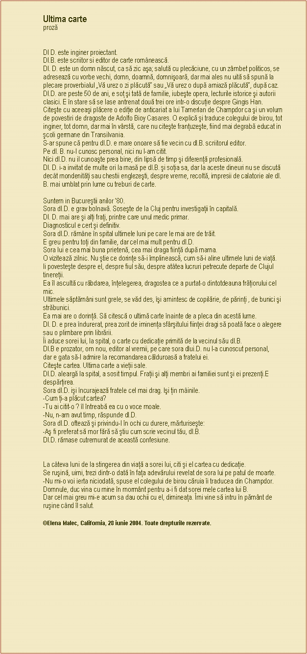 Text Box: Ultima carte 
proză 

                    
Dl D. este inginer proiectant.
Dl.B. este scriitor si editor de carte romnească.
Dl. D. este un domn născut, ca să zic aşa; salută cu plecăciune, cu un zmbet politicos, se adresează cu vorbe vechi, domn, doamnă, domnişoară, dar mai ales nu uită să spună la plecare proverbialul Vă urez o zi plăcută sau Vă urez o după amiază plăcută, după caz.
Dl.D. are peste 50 de ani, e soţ şi tată de familie, iubeşte opera, lecturile istorice şi autorii clasici. E n stare să se lase antrenat două trei ore intr-o discuţie despre Gingis Han. 
Citeşte cu aceeaşi plăcere o ediţie de anticariat a lui Tamerlan de Champdor ca şi un volum de povestiri de dragoste de Adolfo Bioy Casares. O explică şi traduce colegului de birou, tot inginer, tot domn, dar mai n vrstă, care nu citeşte franţuzeşte, fiind mai degrabă educat in şcoli germane din Transilvania.
S-ar spune că pentru dl.D. e mare onoare să fie vecin cu dl.B. scriitorul editor.
Pe dl. B. nu-l cunosc personal, nici nu l-am citit.
Nici dl.D. nu il cunoaşte prea bine, din lipsă de timp şi diferenţă profesională.
Dl. D. i-a invitat de multe ori la masă pe dl.B. şi soţia sa, dar la aceste dineuri nu se discută dect mondenităţi sau chestii englezeşti, despre vreme, recoltă, impresii de calatorie ale dl. B. mai umblat prin lume cu treburi de carte.

Suntem in Bucureştii anilor 80.
Sora dl.D. e grav bolnavă. Soseşte de la Cluj pentru investigaţii n capitală.
Dl. D. mai are şi alţi fraţi, printre care unul medic primar.
Diagnosticul e cert şi definitiv.
Sora dl.D. rămne n spital ultimele luni pe care le mai are de trăit. 
E greu pentru toţi din familie, dar cel mai mult pentru dl.D. 
Sora lui e cea mai buna prietenă, cea mai draga fiinţă după mama.
O vizitează zilnic. Nu ştie ce dorinţe să-i mplinească, cum să-i aline ultimele luni de viaţă.
Ii povesteşte despre el, despre fiul său, despre attea lucruri petrecute departe de Clujul tinereţii. 
Ea l ascultă cu răbdarea, nţelegerea, dragostea ce a purtat-o dintotdeauna frăţiorului cel mic.
Ultimele săptămni sunt grele, se văd des, şi amintesc de copilărie, de părinţi , de bunici şi străbunici. 
Ea mai are o dorinţă. Să citescă o ultimă carte nainte de a pleca din acestă lume.
Dl. D. e prea ndurerat, prea zorit de iminenţa sfrşitului fiinţei dragi să poată face o alegere sau o plimbare prin librării.
i aduce sorei lui, la spital, o carte cu dedicaţie primită de la vecinul său dl.B.
Dl.B e prozator, om nou, editor al vremii, pe care sora dlui.D. nu l-a cunoscut personal, 
dar e gata să-l admire la recomandarea călduroasă a fratelui ei.
Citeşte cartea. Ultima carte a vieţii sale.
Dl.D. aleargă la spital, a sosit timpul. Fraţii şi alţi membri ai familiei sunt şi ei prezenţi.E despărţirea. 
Sora dl.D. işi ncurajează fratele cel mai drag. Işi ţin minile.
-Cum ţi-a plăcut cartea? 
-Tu ai citit-o ? l ntreabă ea cu o voce moale.
-Nu, n-am avut timp, răspunde dl.D.
Sora dl.D. oftează şi privindu-l n ochi cu durere, mărturiseşte:
-Aş fi preferat să mor fără să ştiu cum scrie vecinul tău, dl.B. 
Dl.D. rămase cutremurat de această confesiune.


La cteva luni de la stingerea din viaţă a sorei lui, citi şi el cartea cu dedicaţie. 
Se ruşină, uimi, trezi dintr-o dată n faţa adevărului revelat de sora lui pe patul de moarte.
-Nu mi-o voi ierta niciodată, spuse el colegului de birou căruia i traducea din Champdor.
Domnule, duc vina cu mine n mormnt pentru a-i fi dat sorei mele cartea lui B.
Dar cel mai greu mi-e acum sa dau ochii cu el, dimineaţa. mi vine să intru n pămnt de ruşine cnd l salut.

Elena Malec, California, 28 iunie 2004. Toate drepturile rezervate.

