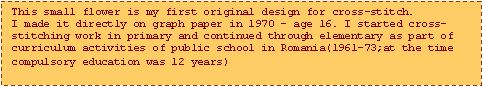 Text Box: This small flower is my first original design for cross-stitch.
I made it directly on graph paper in 1970  age 16. I started cross-stitching work in primary and continued through elementary as part of curriculum activities of public school in Romania(1961-73;at the time compulsory education was 12 years)
