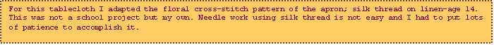Text Box: For this tablecloth I adapted the floral cross-stitch pattern of the apron; silk thread on linen-age 14. This was not a school project but my own. Needle work using silk thread is not easy and I had to put lots of patience to accomplish it.
