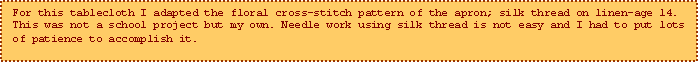 Text Box: For this tablecloth I adapted the floral cross-stitch pattern of the apron; silk thread on linen-age 14. This was not a school project but my own. Needle work using silk thread is not easy and I had to put lots of patience to accomplish it.