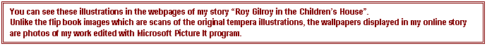 Text Box: You can see these illustrations in the webpages of my story “Roy Gilroy in the Children’s House”.
Unlike the flip book images which are scans of the original tempera illustrations, the wallpapers displayed in my online story are photos of my work edited with Microsoft Picture It program.
