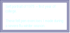 Text Box: Self portrait of 1975  first year of college.

These felt pen exercises I made during a severe flu winter season.
