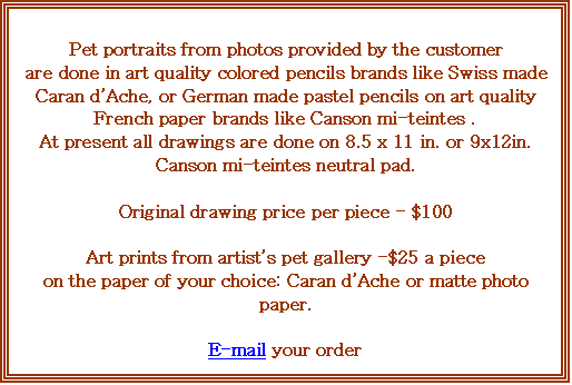 Text Box: Pet portraits from photos provided by the customer 
are done in art quality colored pencils brands like Swiss made Caran dAche, or German made pastel pencils on art quality French paper brands like Canson mi-teintes .
At present all drawings are done on 8.5 x 11 in. or 9x12in.
Canson mi-teintes neutral pad.

Original drawing price per piece - $100

Art prints from artists pet gallery -$25 a piece
on the paper of your choice: Caran dAche or matte photo paper.

E-mail your order
